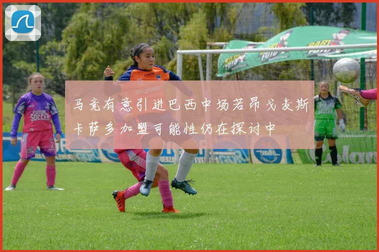 马竞有意引进巴西中场若昂戈麦斯卡萨多加盟可能性仍在探讨中