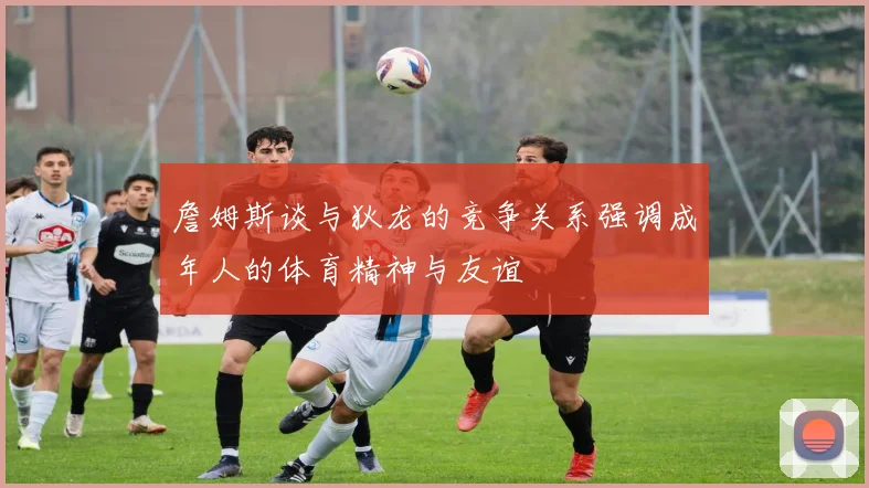 詹姆斯谈与狄龙的竞争关系强调成年人的体育精神与友谊