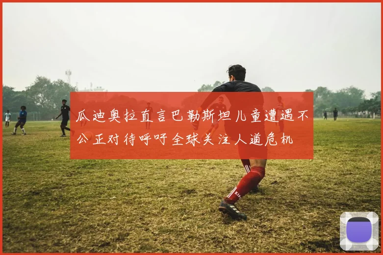瓜迪奥拉直言巴勒斯坦儿童遭遇不公正对待呼吁全球关注人道危机