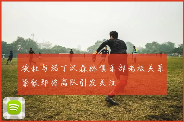 埃杜与诺丁汉森林俱乐部老板关系紧张即将离队引发关注