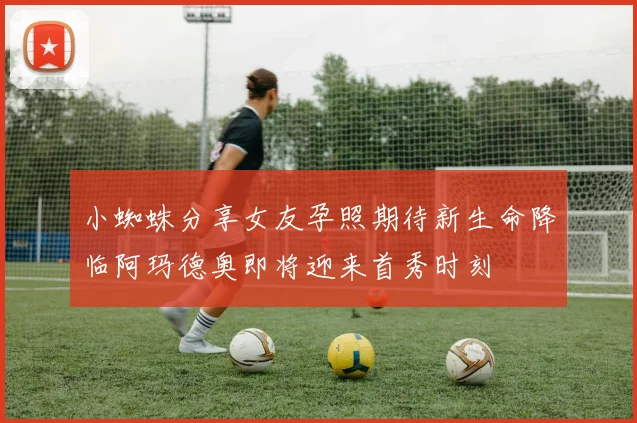 小蜘蛛分享女友孕照期待新生命降临阿玛德奥即将迎来首秀时刻