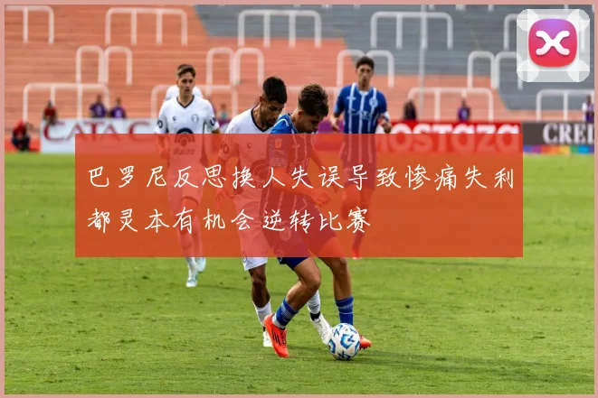 巴罗尼反思换人失误导致惨痛失利都灵本有机会逆转比赛