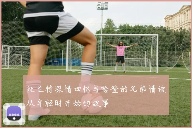 杜兰特深情回忆与哈登的兄弟情谊从年轻时开始的故事