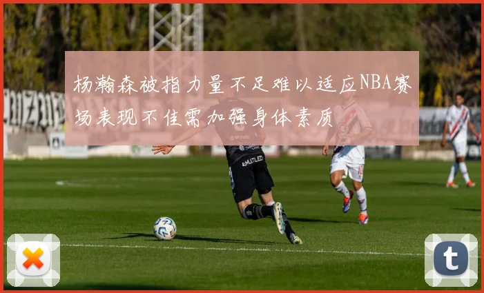 杨瀚森被指力量不足难以适应NBA赛场表现不佳需加强身体素质