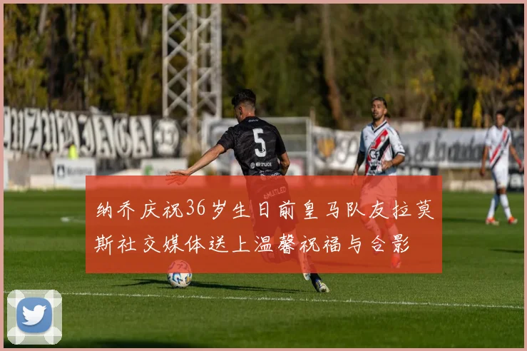 纳乔庆祝36岁生日前皇马队友拉莫斯社交媒体送上温馨祝福与合影