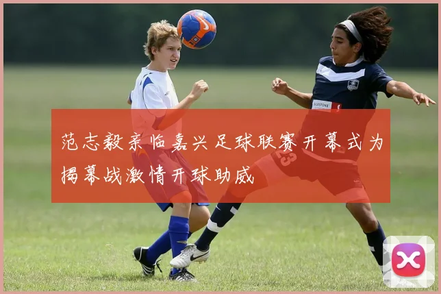 范志毅亲临嘉兴足球联赛开幕式为揭幕战激情开球助威