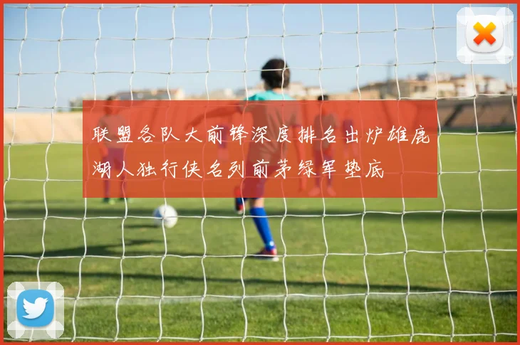 联盟各队大前锋深度排名出炉雄鹿湖人独行侠名列前茅绿军垫底