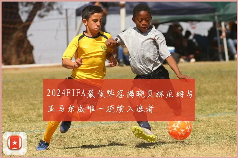2024FIFA最佳阵容揭晓贝林厄姆与亚马尔成唯一连续入选者
