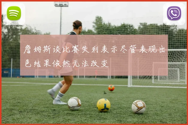 詹姆斯谈比赛失利表示尽管表现出色结果依然无法改变