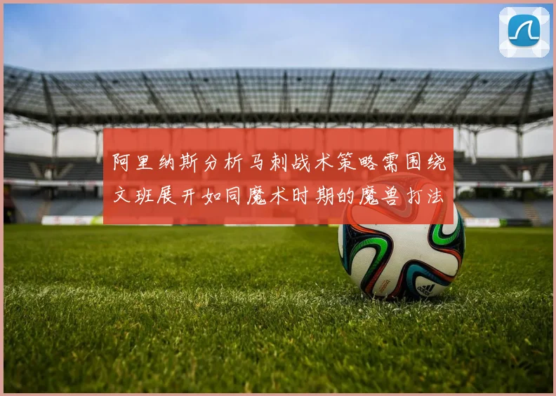 阿里纳斯分析马刺战术策略需围绕文班展开如同魔术时期的魔兽打法