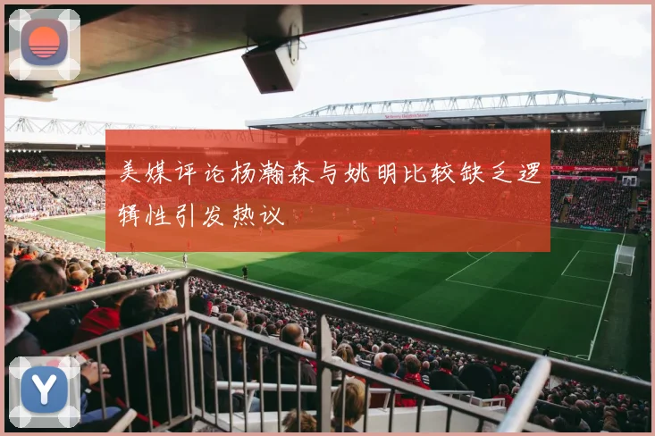 美媒评论杨瀚森与姚明比较缺乏逻辑性引发热议