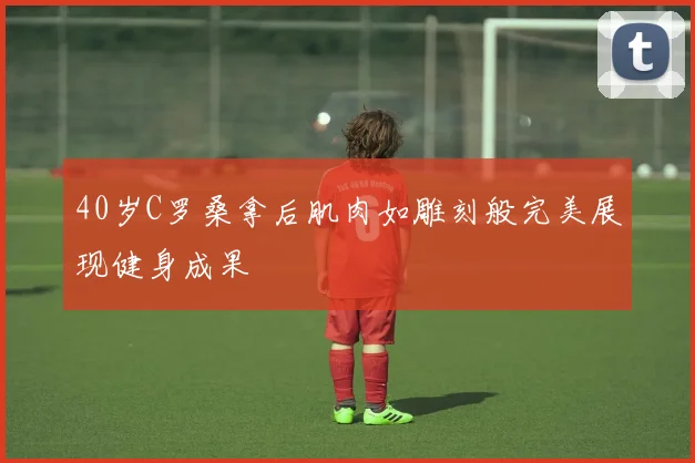 40岁C罗桑拿后肌肉如雕刻般完美展现健身成果