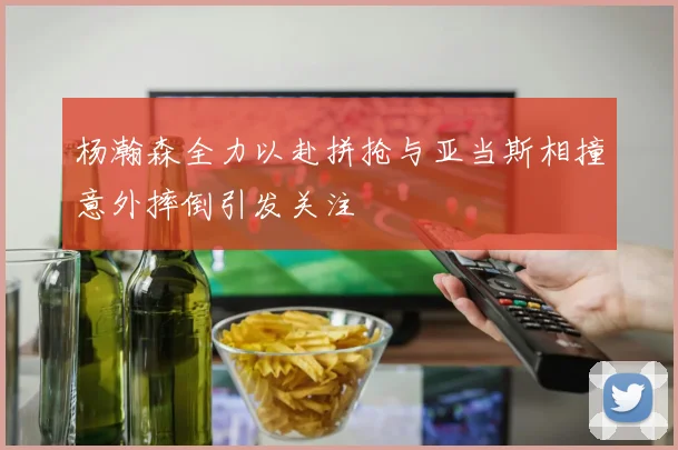 杨瀚森全力以赴拼抢与亚当斯相撞意外摔倒引发关注