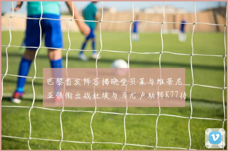 巴黎首发阵容揭晓登贝莱与维蒂尼亚领衔出战杜埃与马尤卢助阵K77待命替补