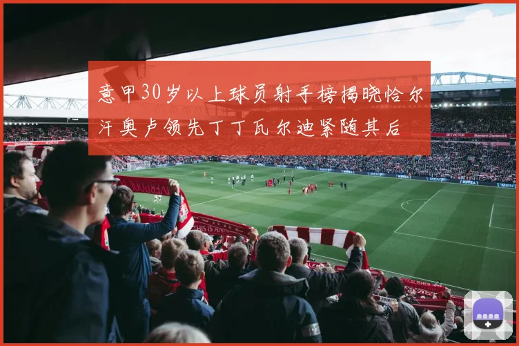 意甲30岁以上球员射手榜揭晓恰尔汗奥卢领先丁丁瓦尔迪紧随其后