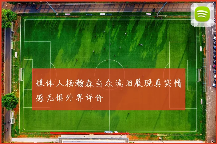 媒体人杨瀚森当众流泪展现真实情感无惧外界评价