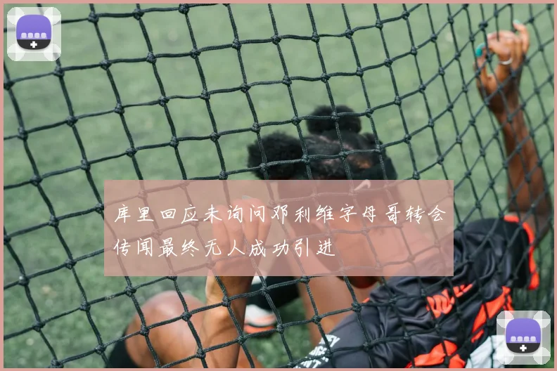 库里回应未询问邓利维字母哥转会传闻最终无人成功引进