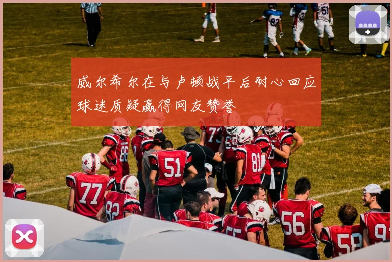 威尔希尔在与卢顿战平后耐心回应球迷质疑赢得网友赞誉