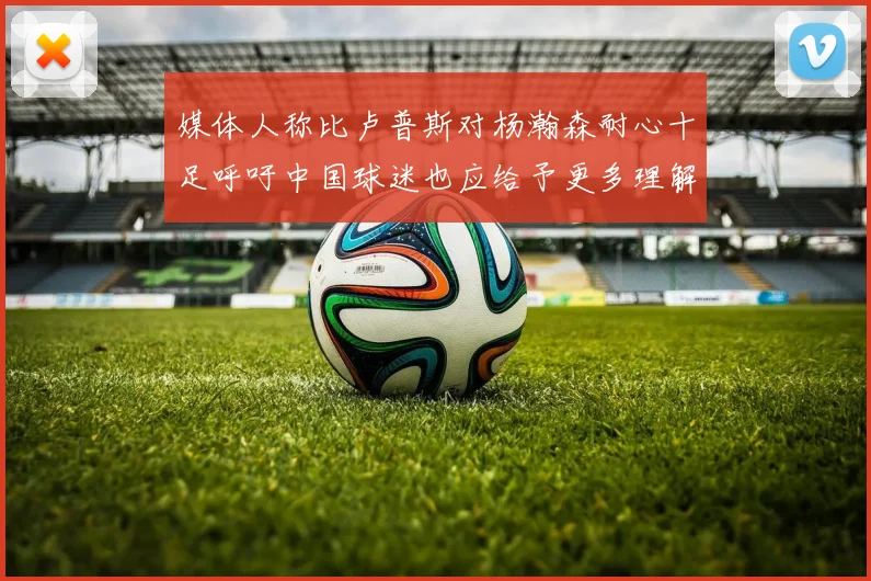媒体人称比卢普斯对杨瀚森耐心十足呼吁中国球迷也应给予更多理解与支持