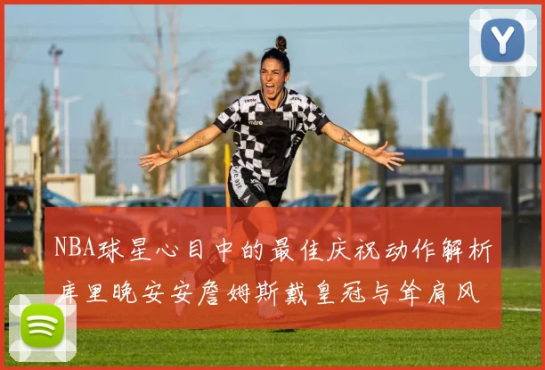 NBA球星心目中的最佳庆祝动作解析库里晚安安詹姆斯戴皇冠与耸肩风采