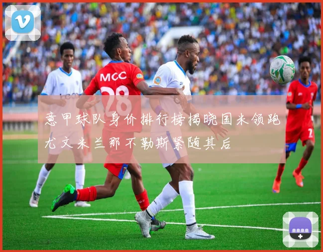 意甲球队身价排行榜揭晓国米领跑尤文米兰那不勒斯紧随其后