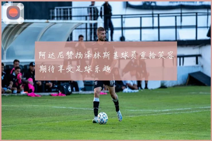 阿达尼赞扬泽林斯基球员重拾笑容期待享受足球乐趣