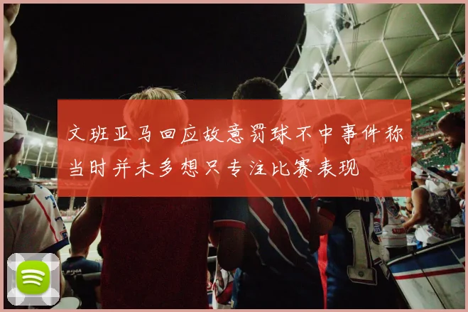文班亚马回应故意罚球不中事件称当时并未多想只专注比赛表现