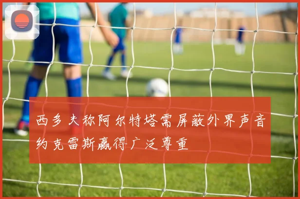 西多夫称阿尔特塔需屏蔽外界声音约克雷斯赢得广泛尊重