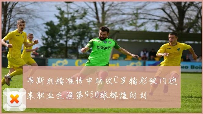 韦斯利精准传中助攻C罗精彩破门迎来职业生涯第950球辉煌时刻