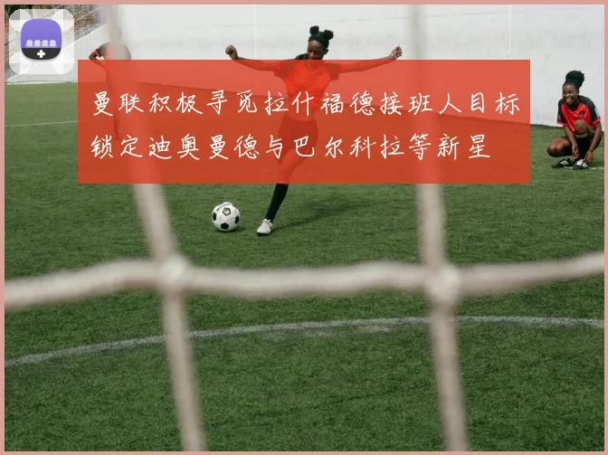 曼联积极寻觅拉什福德接班人目标锁定迪奥曼德与巴尔科拉等新星