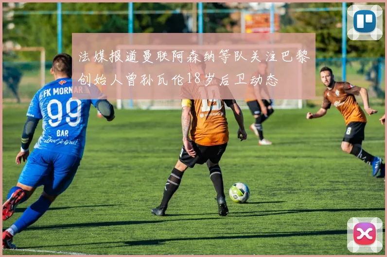 法媒报道曼联阿森纳等队关注巴黎创始人曾孙瓦伦18岁后卫动态